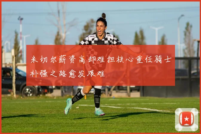 米切尔薪资高却难担核心重任骑士补强之路愈发艰难