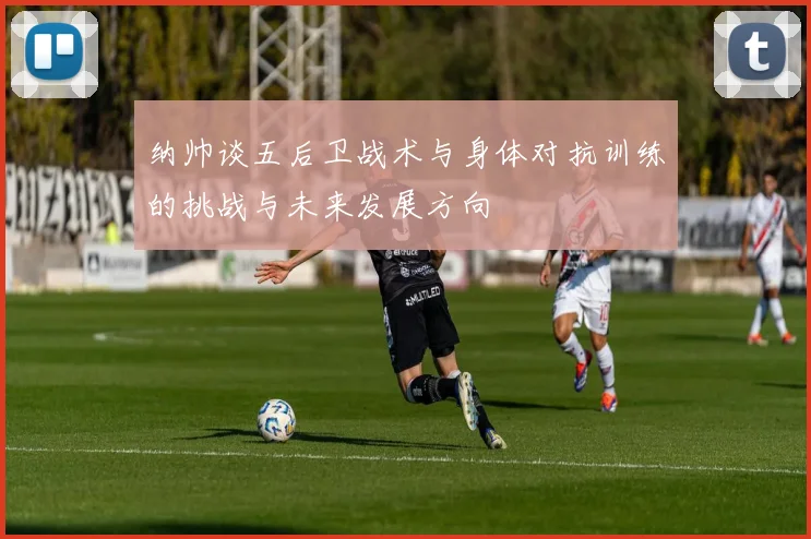 纳帅谈五后卫战术与身体对抗训练的挑战与未来发展方向