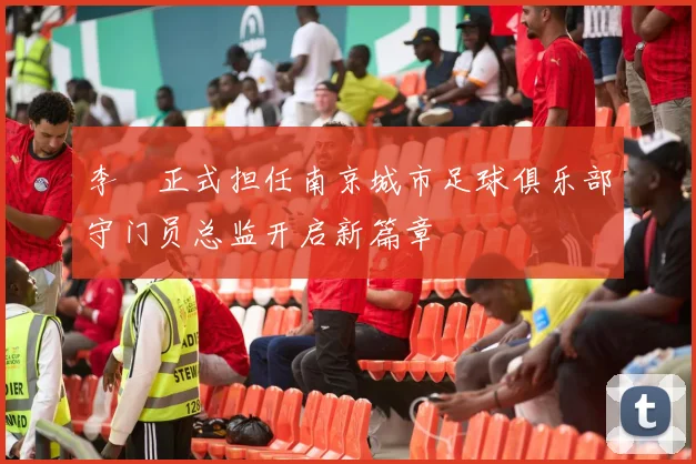 李勣正式担任南京城市足球俱乐部守门员总监开启新篇章