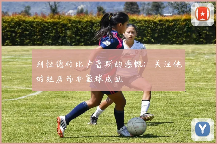 利拉德对比卢普斯的感慨：关注他的经历而非篮球成就