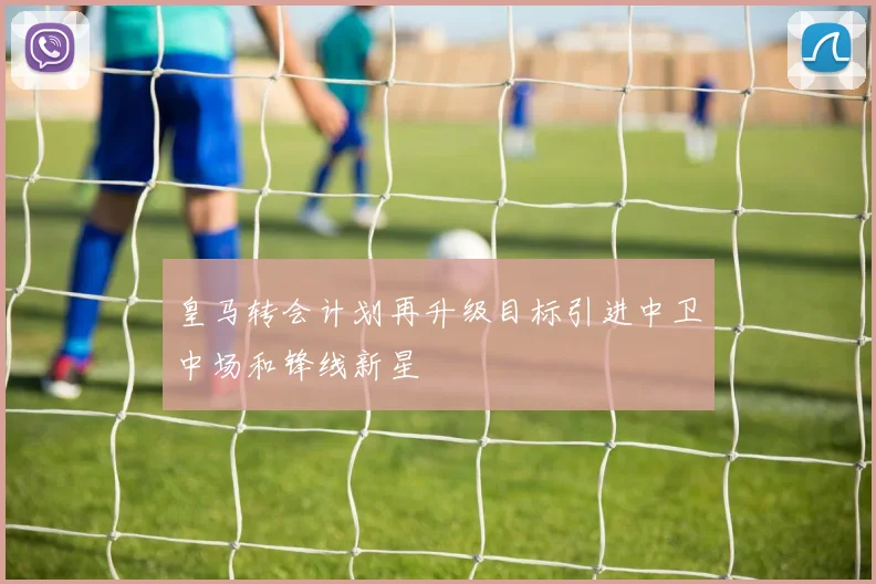 皇马转会计划再升级目标引进中卫中场和锋线新星