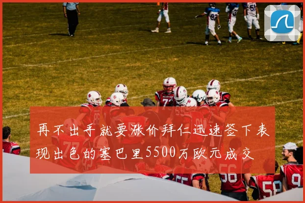 再不出手就要涨价拜仁迅速签下表现出色的塞巴里5500万欧元成交
