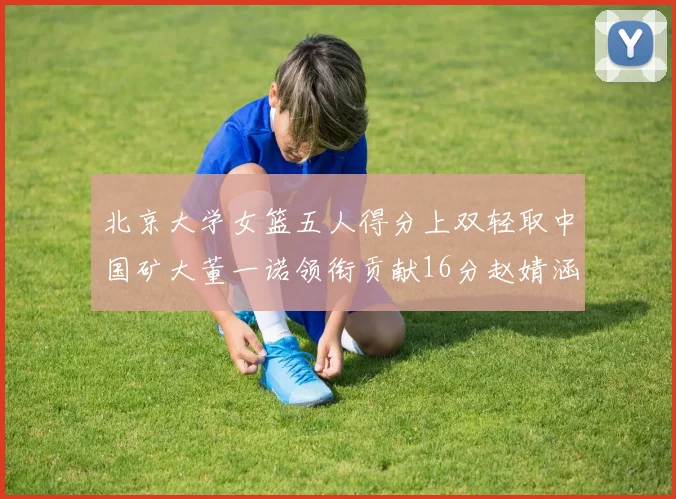 北京大学女篮五人得分上双轻取中国矿大董一诺领衔贡献16分赵婧涵接近双双