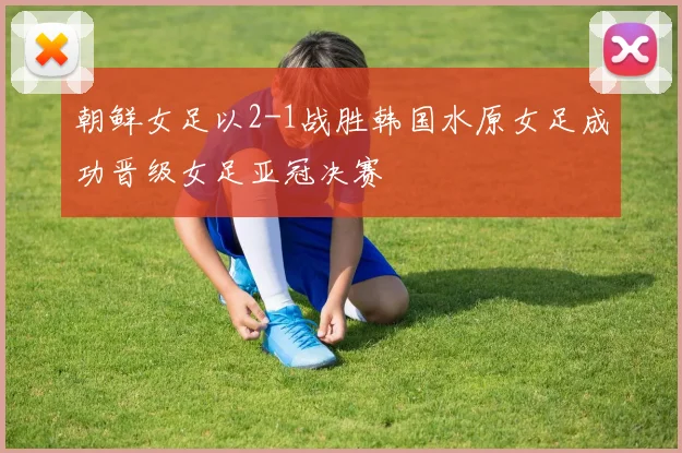 朝鲜女足以2-1战胜韩国水原女足成功晋级女足亚冠决赛