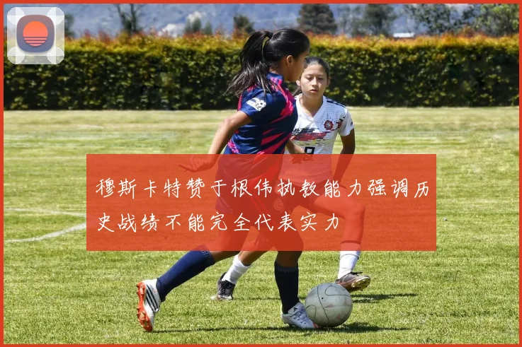 穆斯卡特赞于根伟执教能力强调历史战绩不能完全代表实力