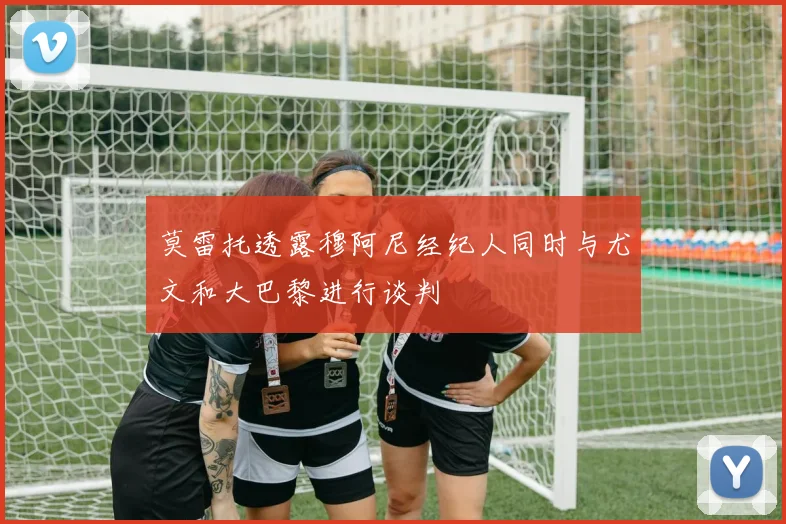 莫雷托透露穆阿尼经纪人同时与尤文和大巴黎进行谈判