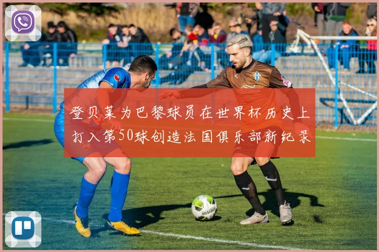 登贝莱为巴黎球员在世界杯历史上打入第50球创造法国俱乐部新纪录