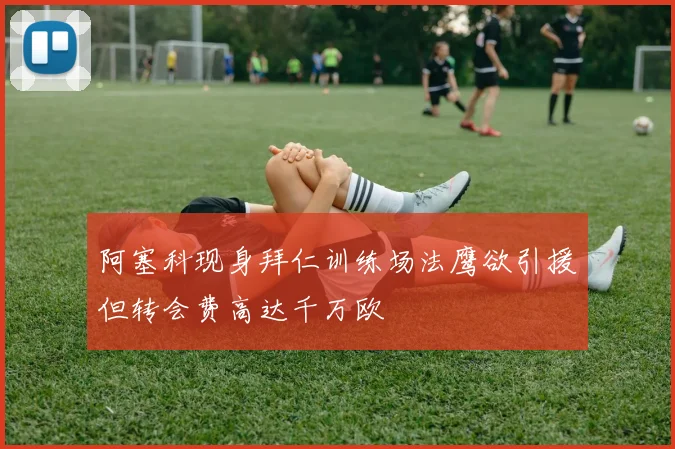 阿塞科现身拜仁训练场法鹰欲引援但转会费高达千万欧