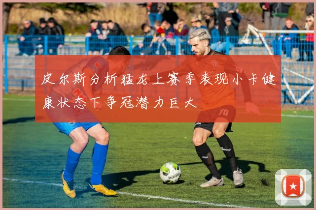 皮尔斯分析猛龙上赛季表现小卡健康状态下争冠潜力巨大