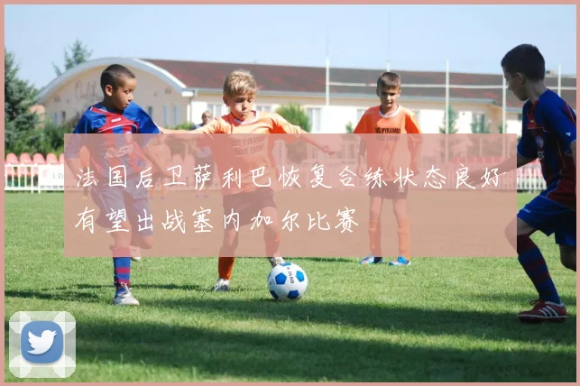 法国后卫萨利巴恢复合练状态良好有望出战塞内加尔比赛