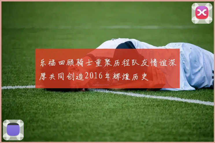 乐福回顾骑士重聚历程队友情谊深厚共同创造2016年辉煌历史