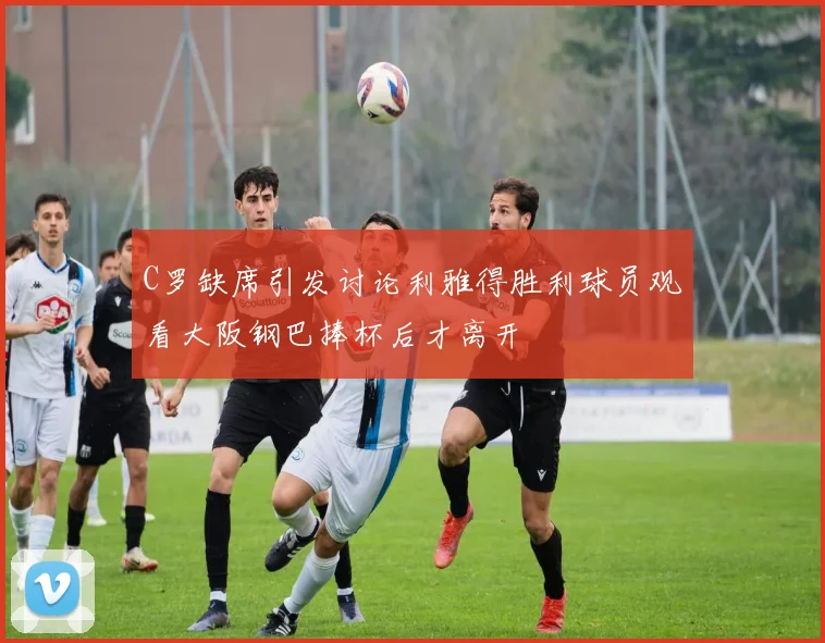 C罗缺席引发讨论利雅得胜利球员观看大阪钢巴捧杯后才离开