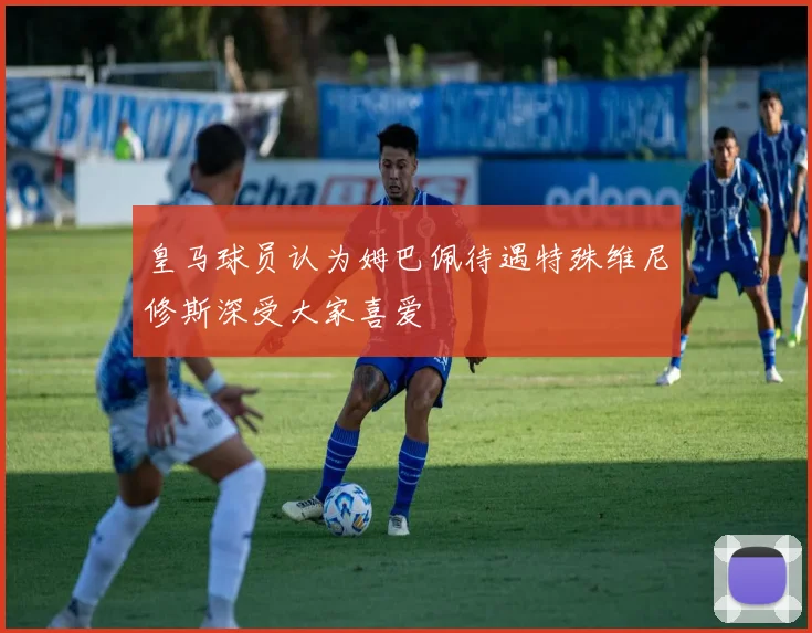 皇马球员认为姆巴佩待遇特殊维尼修斯深受大家喜爱