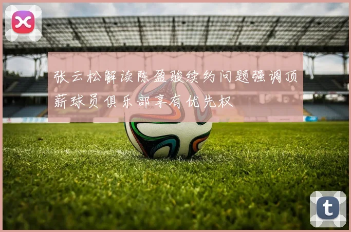 张云松解读陈盈骏续约问题强调顶薪球员俱乐部享有优先权