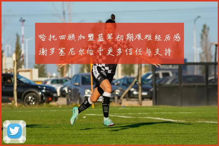 哈托回顾加盟蓝军初期艰难经历感谢罗塞尼尔给予更多信任与支持